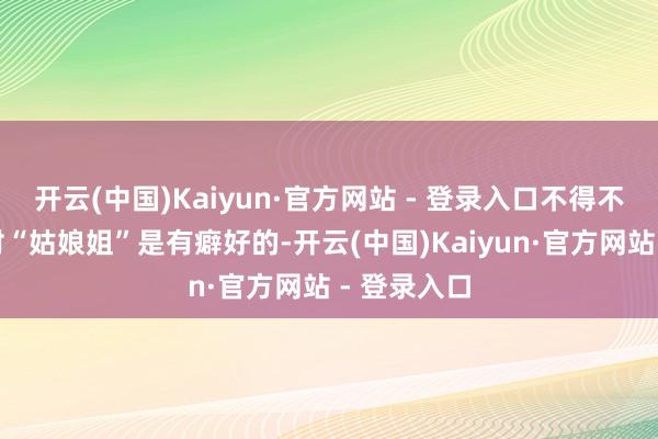 开云(中国)Kaiyun·官方网站 - 登录入口不得不说康有为对“姑娘姐”是有癖好的-开云(中国)Kaiyun·官方网站 - 登录入口