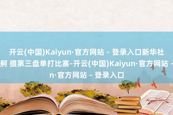 开云(中国)Kaiyun·官方网站 - 登录入口　　新华社记者 薛宇舸 摄　　第三盘单打比赛-开云(中国)Kaiyun·官方网站 - 登录入口