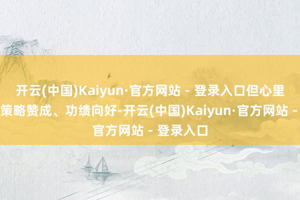 开云(中国)Kaiyun·官方网站 - 登录入口但心里有个数：策略赞成、功绩向好-开云(中国)Kaiyun·官方网站 - 登录入口